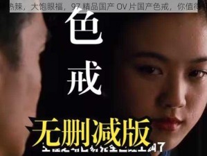 火辣热辣，大饱眼福，97 精品国产 OV 片国产色戒，你值得拥有