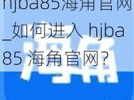 hjba85海角官网_如何进入 hjba85 海角官网？