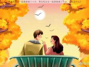 男生和女生一起查查查三十分、男生和女生一起查查查三十分，会发生什么？