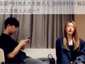 91精品国产91热久久久做人人_如何评价91 精品国产 91 热久久久做人人这一？