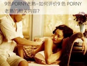 9色PORNY老熟—如何评价9 色 PORNY 老熟的相关内容？