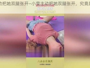 小莹主动把她双腿张开—小莹主动把她双腿张开，究竟是为了什么？