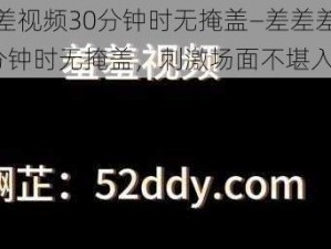 差差差视频30分钟时无掩盖—差差差视频 30 分钟时无掩盖，刺激场面不堪入目