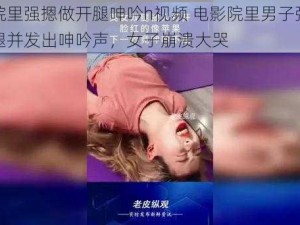 电影院里强摁做开腿呻吟h视频 电影院里男子强摁女子大腿并发出呻吟声，女子崩溃大哭