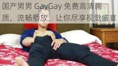 国产男男 GayGay 免费高清画质，流畅播放，让你尽享视觉盛宴