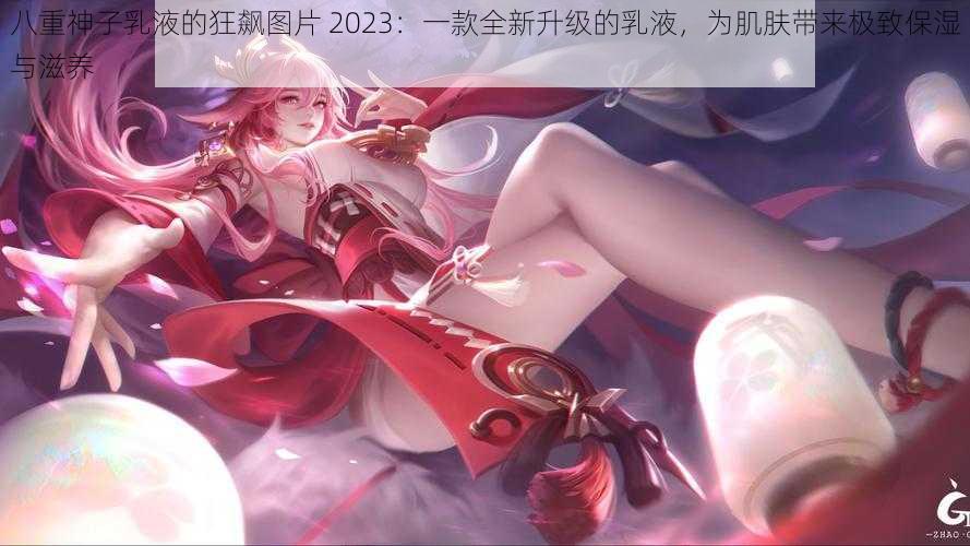 八重神子乳液的狂飙图片 2023：一款全新升级的乳液，为肌肤带来极致保湿与滋养