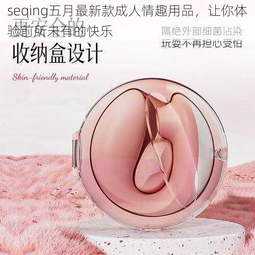 seqing五月最新款成人情趣用品，让你体验前所未有的快乐