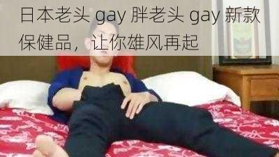 日本老头 gay 胖老头 gay 新款保健品，让你雄风再起