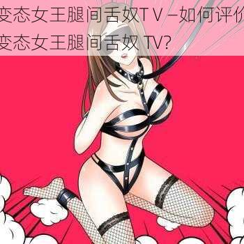 变态女王腿间舌奴TⅤ—如何评价变态女王腿间舌奴 TV？