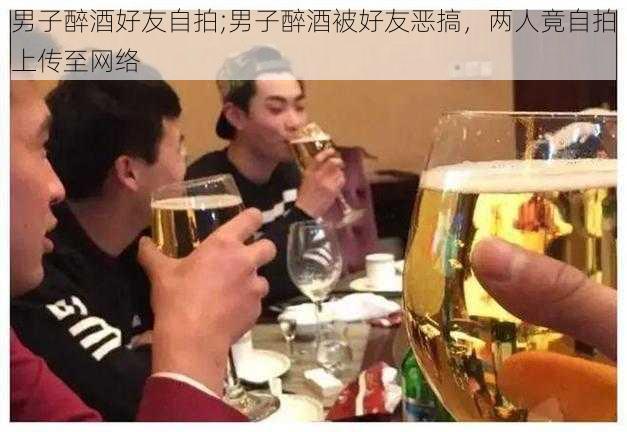 男子醉酒好友自拍;男子醉酒被好友恶搞，两人竟自拍上传至网络