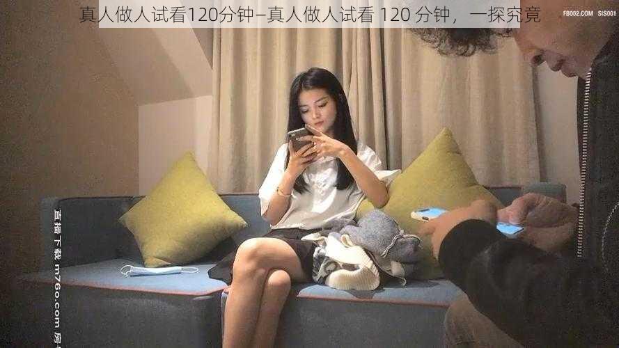 真人做人试看120分钟—真人做人试看 120 分钟，一探究竟