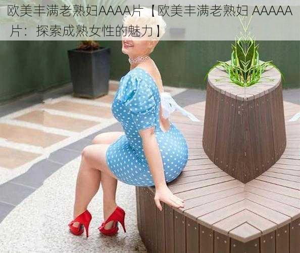 欧美丰满老熟妇AAAA片【欧美丰满老熟妇 AAAAA 片：探索成熟女性的魅力】