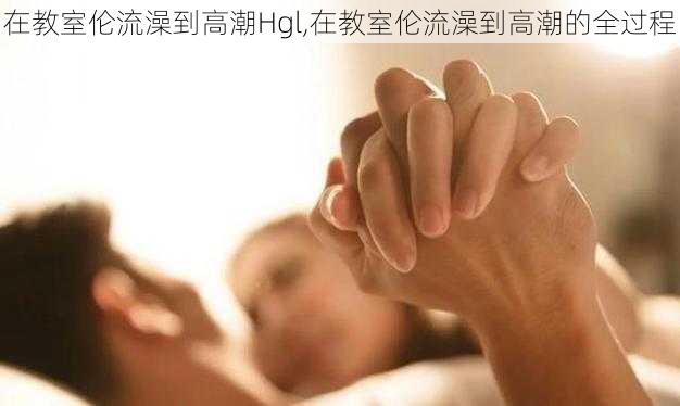 在教室伦流澡到高潮Hgl,在教室伦流澡到高潮的全过程