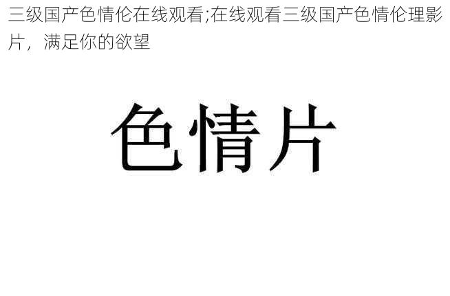 三级国产色情伦在线观看;在线观看三级国产色情伦理影片，满足你的欲望