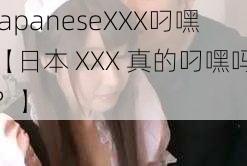 japaneseXXX叼嘿【日本 XXX 真的叼嘿吗？】