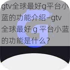 gtv全球最好g平台小蓝的功能介绍—gtv 全球最好 g 平台小蓝的功能是什么？