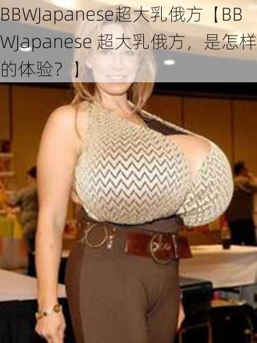 BBWJapanese超大乳俄方【BBWJapanese 超大乳俄方，是怎样的体验？】