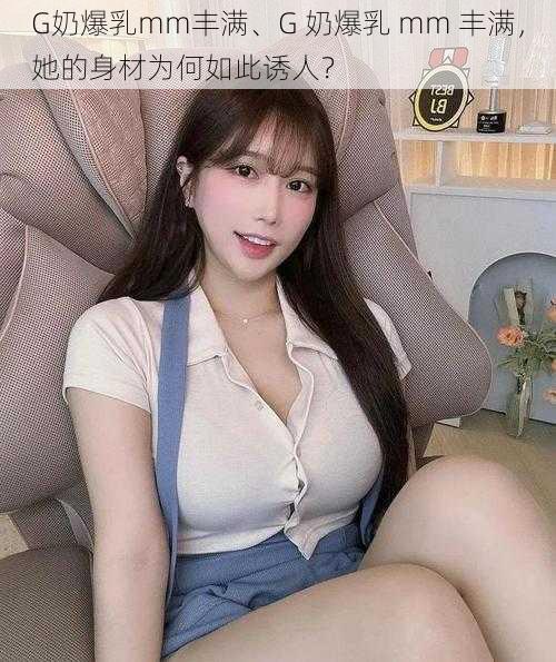 G奶爆乳mm丰满、G 奶爆乳 mm 丰满，她的身材为何如此诱人？