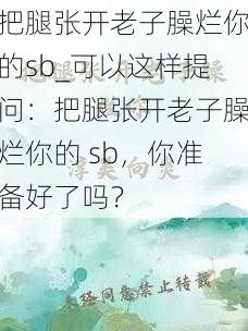 把腿张开老子臊烂你的sb_可以这样提问：把腿张开老子臊烂你的 sb，你准备好了吗？