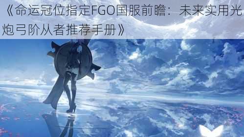 《命运冠位指定FGO国服前瞻：未来实用光炮弓阶从者推荐手册》