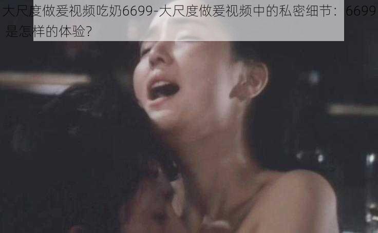 大尺度做爰视频吃奶6699-大尺度做爰视频中的私密细节：6699 是怎样的体验？