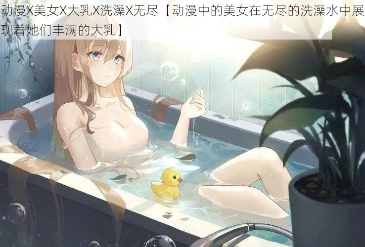 动漫X美女X大乳X洗澡X无尽【动漫中的美女在无尽的洗澡水中展现着她们丰满的大乳】